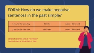 I, you, he, she, it, we, they didn’t like subject + didn’t + verb
I, you, he, she, it, we, they didn’t have subject + didn’t + verb
FORM: How do we make negative
sentences in the past simple?
I DIDN’T LIKE THE MUSIC YESTERDAY.
I DIDN’T HAVE A WONDERFUL TIME.
 