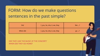 Did I, you, he, she, it, we, they like ...?
When did I, you, he, she, it, we, they go ...?
FORM: How do we make questions
sentences in the past simple?
DID THEY LIKE THE MUSIC AT THE CONCERT?
WHEN DID THEY GO HOME?
 