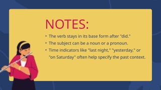NOTES:
• The verb stays in its base form after "did."
• The subject can be a noun or a pronoun.
• Time indicators like "last night," "yesterday," or
"on Saturday" often help specify the past context.
 