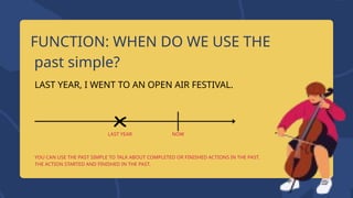 FUNCTION: WHEN DO WE USE THE
past simple?
LAST YEAR, I WENT TO AN OPEN AIR FESTIVAL.
YOU CAN USE THE PAST SIMPLE TO TALK ABOUT COMPLETED OR FINISHED ACTIONS IN THE PAST.
THE ACTION STARTED AND FINISHED IN THE PAST.
NOW
LAST YEAR
 