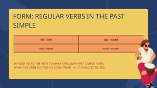 FORM: REGULAR VERBS IN THE PAST
SIMPLE
WE ADD -ED TO THE VERB TO MAKE A REGULAR PAST SIMPLE FORM.
WHEN THE VERB END WITH A CONSONANT +Y, IT CHANGES TO -IED.
like - liked stay - stayed
visit - visited study - studied
 