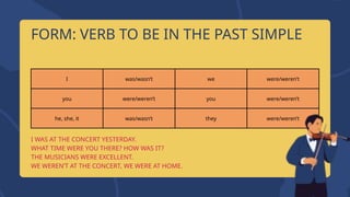 I was/wasn’t we were/weren’t
you were/weren’t you were/weren’t
he, she, it was/wasn’t they were/weren’t
I WAS AT THE CONCERT YESTERDAY.
WHAT TIME WERE YOU THERE? HOW WAS IT?
THE MUSICIANS WERE EXCELLENT.
WE WEREN’T AT THE CONCERT, WE WERE AT HOME.
FORM: VERB TO BE IN THE PAST SIMPLE
 