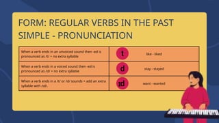When a verb ends in an unvoiced sound then -ed is
pronounced as /t/ + no extra syllable
like - liked
When a verb ends in a voiced sound then -ed is
pronounced as /d/ + no extra syllable
stay - stayed
When a verb ends in a /t/ or /d/ sounds = add an extra
syllable with /ɪd/.
want - wanted
FORM: REGULAR VERBS IN THE PAST
SIMPLE - PRONUNCIATION
 
