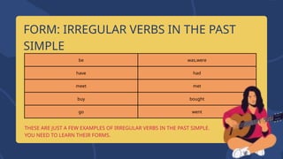 be was,were
have had
meet met
buy bought
go went
THESE ARE JUST A FEW EXAMPLES OF IRREGULAR VERBS IN THE PAST SIMPLE.
YOU NEED TO LEARN THEIR FORMS.
FORM: IRREGULAR VERBS IN THE PAST
SIMPLE
 