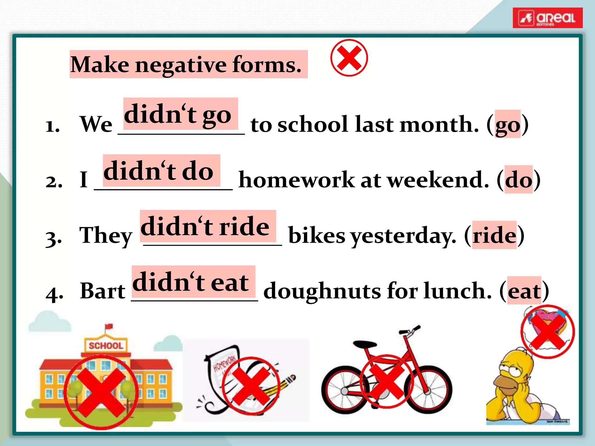 1. We ___________ to school last month. (go)
2. I ____________ homework at weekend. (do)
3. They ____________ bikes yesterday. (ride)
4. Bart ___________ doughnuts for lunch. (eat)
Make negative forms.
didn‘t go
didn‘t do
didn‘t ride
didn‘t eat
 