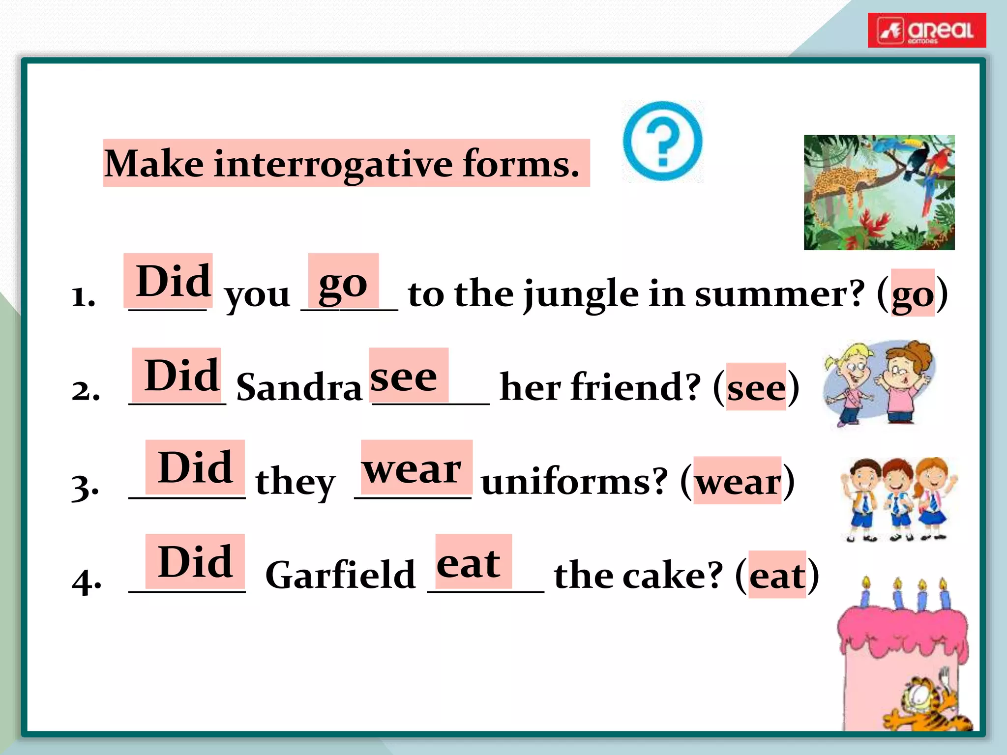1. ____ you _____ to the jungle in summer? (go)
2. _____ Sandra ______ her friend? (see)
3. ______ they ______ uniforms? (wear)
4. ______ Garfield ______ the cake? (eat)
Make interrogative forms.
Did go
Did see
Did wear
Did eat
 