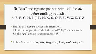 3) “ed” endings are pronounced “d” for all
other ending sounds:
A, B, E, G, H, I , J, L, M, N, O, Q, R, U, V, W, X, Y, Z
• Example: I played soccer this afternoon.
• In this example, the end of the word “play” sounds like Y.
So, the “ed” ending is pronounced “d”.
• Other Verbs are: stay, love, beg, roar, loan, withdraw, etc
 