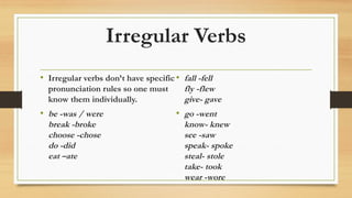 Irregular Verbs
• Irregular verbs don’t have specific
pronunciation rules so one must
know them individually.
• be -was / were
break -broke
choose -chose
do -did
eat –ate
• fall -fell
fly -flew
give- gave
• go -went
know- knew
see -saw
speak- spoke
steal- stole
take- took
wear -wore
 