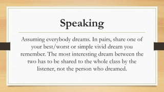 Speaking
Assuming everybody dreams. In pairs, share one of
your best/worst or simple vivid dream you
remember. The most interesting dream between the
two has to be shared to the whole class by the
listener, not the person who dreamed.
 