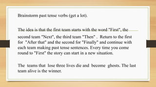 Brainstorm past tense verbs (get a lot).
The idea is that the first team starts with the word "First", the
second team "Next", the third team "Then" . Return to the first
for "After that" and the second for "Finally" and continue with
each team making past tense sentences. Every time you come
round to "First" the story can start in a new situation.
The teams that lose three lives die and become ghosts. The last
team alive is the winner.
 