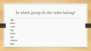 In which group do the verbs belong?
age
bless
cook
log
learn
rag
stretch
play
 