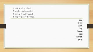 • 1. talk + ed = talked
2. smile + ed = smiled
3. cry -y + ied = cried
4. hop + ped = hopped
age
bless
cook
log
learn
rag
stretch
play
 