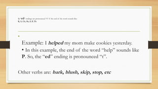 1) “ed” endings are pronounced “t” if the end of the word sounds like:
K, S, Ch, Sh, F, P, Th
•
Example: I helped my mom make cookies yesterday.
• In this example, the end of the word “help” sounds like
P. So, the “ed” ending is pronounced “t”.
Other verbs are: bark, blush, skip, stop, etc
 