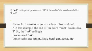 2) “ed” endings are pronounced “id” if the end of the word sounds like:
T or D
•
Example: I wanted to go to the beach last weekend.
• In this example, the end of the word “want” sounds like
T. So, the “ed” ending is
pronounced “id”.
Other verbs are: shoot, float, load, eat, bend, etc
 