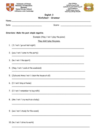 English 3
Worksheet – Grammar
Name:________________________________________________________________
Date: ________________________ Score: _________________________
Directions: Make the past simple negative.
Example: (they / not / play the piano)
They didn’t play the piano.
1. ( I / not / go out last night)
________________________________________________________________
2. (you / not / come to the party)
________________________________________________________________
3. (he / not / like sport)
________________________________________________________________
4. (they / not / cook at the weekend)
_________________________________________________________________
5. (Julie and Anna / not / clean the house at all)
_________________________________________________________________
6. (I / not/ stay at home)
_________________________________________________________________
7. (I / not / remember to buy milk)
______________________________________________________________________
8. (she / not / cry much as a baby)
______________________________________________________________________
9. (we / not / study for the exam)
______________________________________________________________________
10. (he / not / drive to work)
_____________________________________________________________________
 
