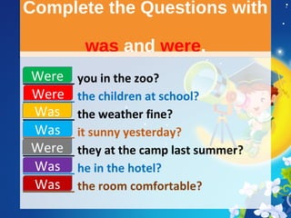 Complete the Questions with
was and were.
Complete the Questions with
was and were.
________ you in the zoo?
________ the children at school?
________ the weather fine?
________ it sunny yesterday?
________ they at the camp last summer?
________ he in the hotel?
________ the room comfortable?
Were
Were
Was
Was
Was
Was
Were
 