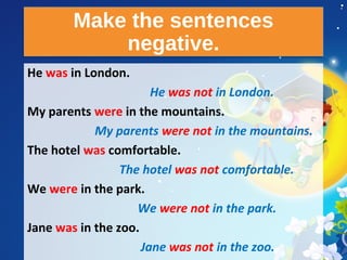 Make the sentences
negative.
Make the sentences
negative.
He was in London.
He was not in London.
My parents were in the mountains.
My parents were not in the mountains.
The hotel was comfortable.
The hotel was not comfortable.
We were in the park.
We were not in the park.
Jane was in the zoo.
Jane was not in the zoo.
 
