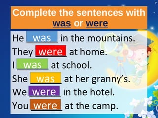 Complete the sentences with
was or were
Complete the sentences with
was or were
He ______ in the mountains.
They ______ at home.
I ______ at school.
She ______ at her granny’s.
We ______ in the hotel.
You ______ at the camp.
was
were
was
was
were
were
 