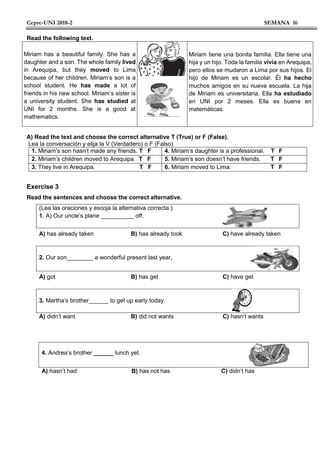 Cepre-UNI 2018-2 SEMANA 16
Read the following text.
Miriam has a beautiful family. She has a
daughter and a son. The whole family lived
in Arequipa, but they moved to Lima
because of her children. Miriam’s son is a
school student. He has made a lot of
friends in his new school. Miriam’s sister is
a university student. She has studied at
UNI for 2 months. She is a good at
mathematics.
Miriam tiene una bonita familia. Ella tiene una
hija y un hijo. Toda la familia vivía en Arequipa,
pero ellos se mudaron a Lima por sus hijos. El
hijo de Miriam es un escolar. Él ha hecho
muchos amigos en su nueva escuela. La hija
de Miriam es universitaria. Ella ha estudiado
en UNI por 2 meses. Ella es buena en
matemáticas.
A) Read the text and choose the correct alternative T (True) or F (False).
Lea la conversación y elija la V (Verdadero) o F (Falso)
1. Miriam’s son hasn’t made any friends. T F 4. Miriam’s daughter is a professional. T F
2. Miriam’s children moved to Arequipa. T F 5. Miriam’s son doesn’t have friends. T F
3. They live in Arequipa. T F 6. Miriam moved to Lima. T F
Exercise 3
Read the sentences and choose the correct alternative.
(Lea las oraciones y escoja la alternativa correcta.)
1. A) Our uncle’s plane __________ off.
A) has already taken B) has already took C) have already taken
2. Our son________ a wonderful present last year.
A) got B) has get C) have get
3. Martha’s brother______ to get up early today.
A) didn’t want B) did not wants C) hasn’t wants
4. Andrea’s brother ______ lunch yet.
A) hasn’t had B) has not has C) didn’t has
 