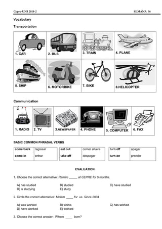 Cepre-UNI 2018-2 SEMANA 16
Vocabulary
Transportation
1. CAR 2. BUS 3. TRAIN 4. PLANE
5. SHIP 6. MOTORBIKE 7. BIKE 8.HELICOPTER
Communication
1. RADIO 2. TV 3.NEWSPAPER 4. PHONE 5. COMPUTER 6. FAX
BASIC COMMON PHRASAL VERBS
come back
come in
regresar
entrar
eat out
take off
comer afuera
despegar
turn off
turn on
apagar
prender
EVALUATION
1. Choose the correct alternative: Ramiro _____ at CEPRE for 5 months.
A) has studied B) studied C) have studied
D) is studying E) study
2. Circle the correct alternative: Miriam ____ for us. Since 2004
A) was worked B) works C) has worked
D) have worked E) worked
3. Choose the correct answer: Where ____ born?
 