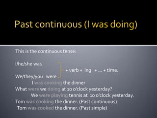 Past continuous (I was doing)This is the continuous tense:I/he/she was 		 	   + verb +  ing   + … + time.We/they/you   were     	 I was cooking the dinner   What were we doing at 10 o’clock yesterday? 	We were playing tennis at  10 o’clock yesterday.Tom was cooking the dinner. (Past continuous)  Tom was cooked the dinner. (Past simple)            
