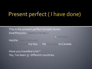 Present perfect ( I have done)This is the present perfect (simple) tense : I/we/they/you   have(=I’ve etc.)				               + verb(pp)He/she   has (=he’s etc)I’ve lost my key.       He has gone to Canada.Have you travelled a lot ?Yes, I’ve been 37  different countries.