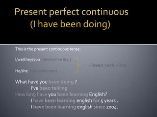 Present perfect continuous 	(I have been doing)This is the present continuous tense:I/we/they/you   have(=I’ve etc.)+ been verb + ingHe/she   has (=he’s etc)What have you been doing ?	I’ve been talking. How long have you been learning English?	I have been learning englishfor 5 years .	I have been learning englishsince 2004.