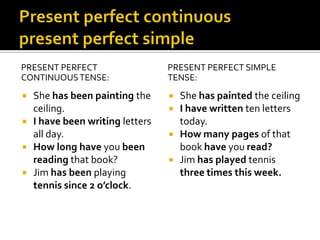 Present perfect continuouspresent perfect simplePRESENT PERFECT CONTINUOUS TENSE:She has been painting the ceiling.I have been writing letters all day.How long have you been reading that book?Jim has been playing tennis since 2 o’clock.PRESENT PERFECT SIMPLE TENSE:She has painted the ceilingI have written ten letters today.How many pages of that book have you read?Jim has played tennis three times this week.