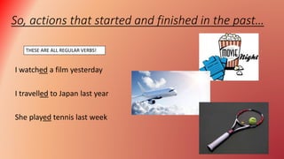 So, actions that started and finished in the past…
I watched a film yesterday
I travelled to Japan last year
She played tennis last week
THESE ARE ALL REGULAR VERBS!