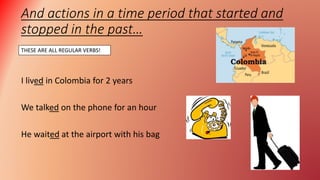 And actions in a time period that started and
stopped in the past…
I lived in Colombia for 2 years
We talked on the phone for an hour
He waited at the airport with his bag
THESE ARE ALL REGULAR VERBS!