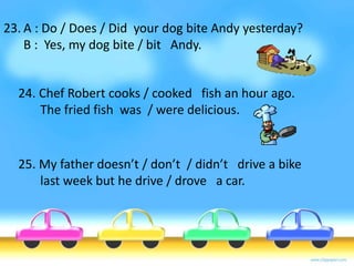23. A : Do / Does / Did your dog bite Andy yesterday? 
B : Yes, my dog bite / bit Andy. 
24. Chef Robert cooks / cooked fish an hour ago. 
The fried fish was / were delicious. 
25. My father doesn’t / don’t / didn’t drive a bike 
last week but he drive / drove a car. 
 