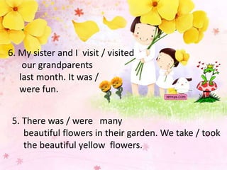 6. My sister and I visit / visited 
our grandparents 
last month. It was / 
were fun. 
5. There was / were many 
beautiful flowers in their garden. We take / took 
the beautiful yellow flowers. 
 