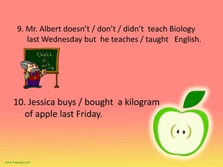 9. Mr. Albert doesn’t / don’t / didn’t teach Biology 
last Wednesday but he teaches / taught English. 
10. Jessica buys / bought a kilogram 
of apple last Friday. 
 
