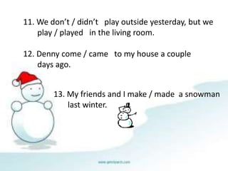 11. We don’t / didn’t play outside yesterday, but we 
play / played in the living room. 
12. Denny come / came to my house a couple 
days ago. 
13. My friends and I make / made a snowman 
last winter. 
 