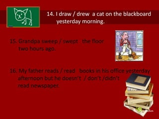 14. I draw / drew a cat on the blackboard 
yesterday morning. 
15. Grandpa sweep / swept the floor 
two hours ago. 
16. My father reads / read books in his office yesterday 
afternoon but he doesn’t / don’t /didn’t 
read newspaper. 
 