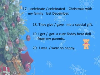 17. I celebrate / celebrated Christmas with 
my family last December. 
18. They give / gave me a special gift. 
19. I get / got a cute Teddy bear doll 
from my parents. 
20. I was / were so happy. 
 