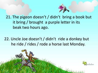 21. The pigeon doesn’t / didn’t bring a book but 
it bring / brought a purple letter in its 
beak two hours ago. 
22. Uncle Joe doesn’t / didn’t ride a donkey but 
he ride / rides / rode a horse last Monday. 
 