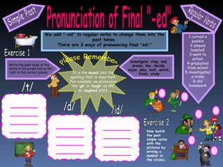 Pronunciation of Final "-ed" We add  “ -ed ”  to regular verbs to change them into the past tense. There are 3 ways of pronouncing final  “ ed: ” Simple Past Regular Verbs Please Remember It is the  sound  (not the spelling) that is important. For example, we pronounce the  “ gh ”  in  “ laugh ”  as  /f/ , so  laughed (/t/) . Write the past tense of the verbs in the purple box on the right in the correct places. Exercise 1 investigate, stop, end, dream, like, decide, enjoy, play, wait, watch, finish, study /t/ /d/ /id/ Exercise 2 Now match the past simple verbs with the pictures by writing a number in the circles. 1-curved a pumkin 2-played baseball 3-went to school 4-graduated from school 5-investigated a crime 6-did homework 