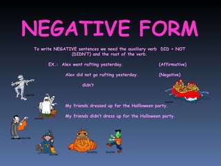NEGATIVE FORM To write NEGATIVE sentences we need the auxiliary verb  DID + NOT (DIDN’T) and the root of the verb. EX.:  Alex went rafting yesterday.  (Affirmative)   Alex did not go rafting yesterday. (Negative)   didn’t   My friends dressed up for the Hallloween party.   My friends didn’t dress up for the Halloween party. 