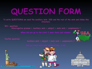 QUESTION FORM To write QUESTIONS we need the auxiliary verb  DID and the root of the verb and follow this structure: WH- questions Interrogative pronoun + Auxiliary verb + subject + main verb + complements ? When did you go to the USA? I went there last summer. Yes/No questions Auxiliary verb + subject + main verb + complements ? Did you travel with your parents? Yes, I did, 