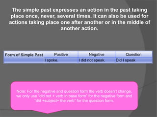 The simple past expresses an action in the past taking
place once, never, several times. It can also be used for
actions taking place one after another or in the middle of
another action.
Form of Simple Past Positive Negative Question
I spoke. I did not speak. Did I speak
Note: For the negative and question form the verb doesn’t change,
we only use “did not + verb in base form” for the negative form and
“did +subject+ the verb” for the question form.
 