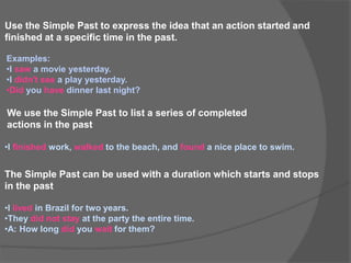 Use the Simple Past to express the idea that an action started and
finished at a specific time in the past.
Examples:
•I saw a movie yesterday.
•I didn't see a play yesterday.
•Did you have dinner last night?
We use the Simple Past to list a series of completed
actions in the past
•I finished work, walked to the beach, and found a nice place to swim.
The Simple Past can be used with a duration which starts and stops
in the past
•I lived in Brazil for two years.
•They did not stay at the party the entire time.
•A: How long did you wait for them?
 