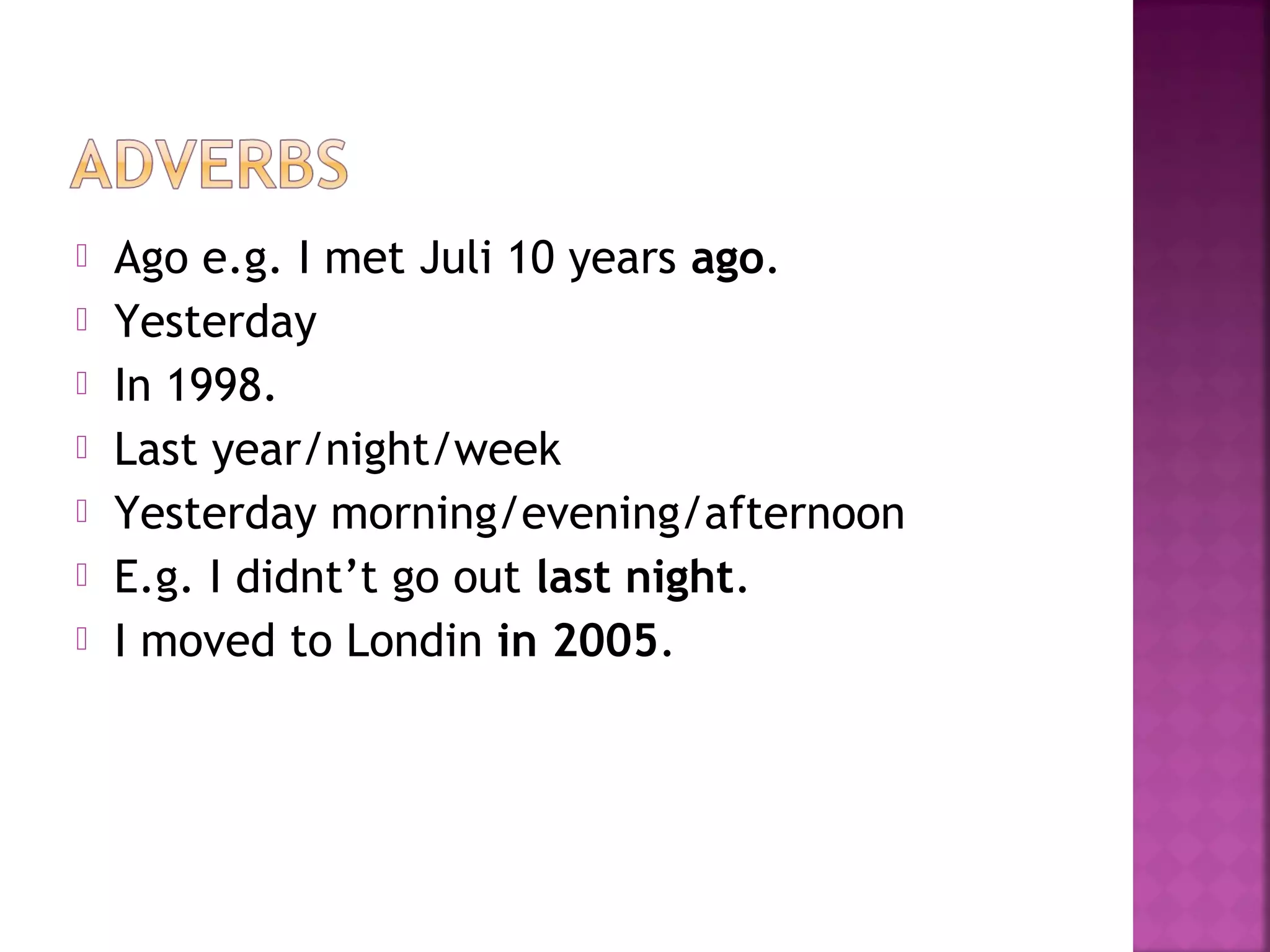  Ago e.g. I met Juli 10 years ago.
 Yesterday
 In 1998.
 Last year/night/week
 Yesterday morning/evening/afternoon
 E.g. I didnt’t go out last night.
 I moved to Londin in 2005.
 