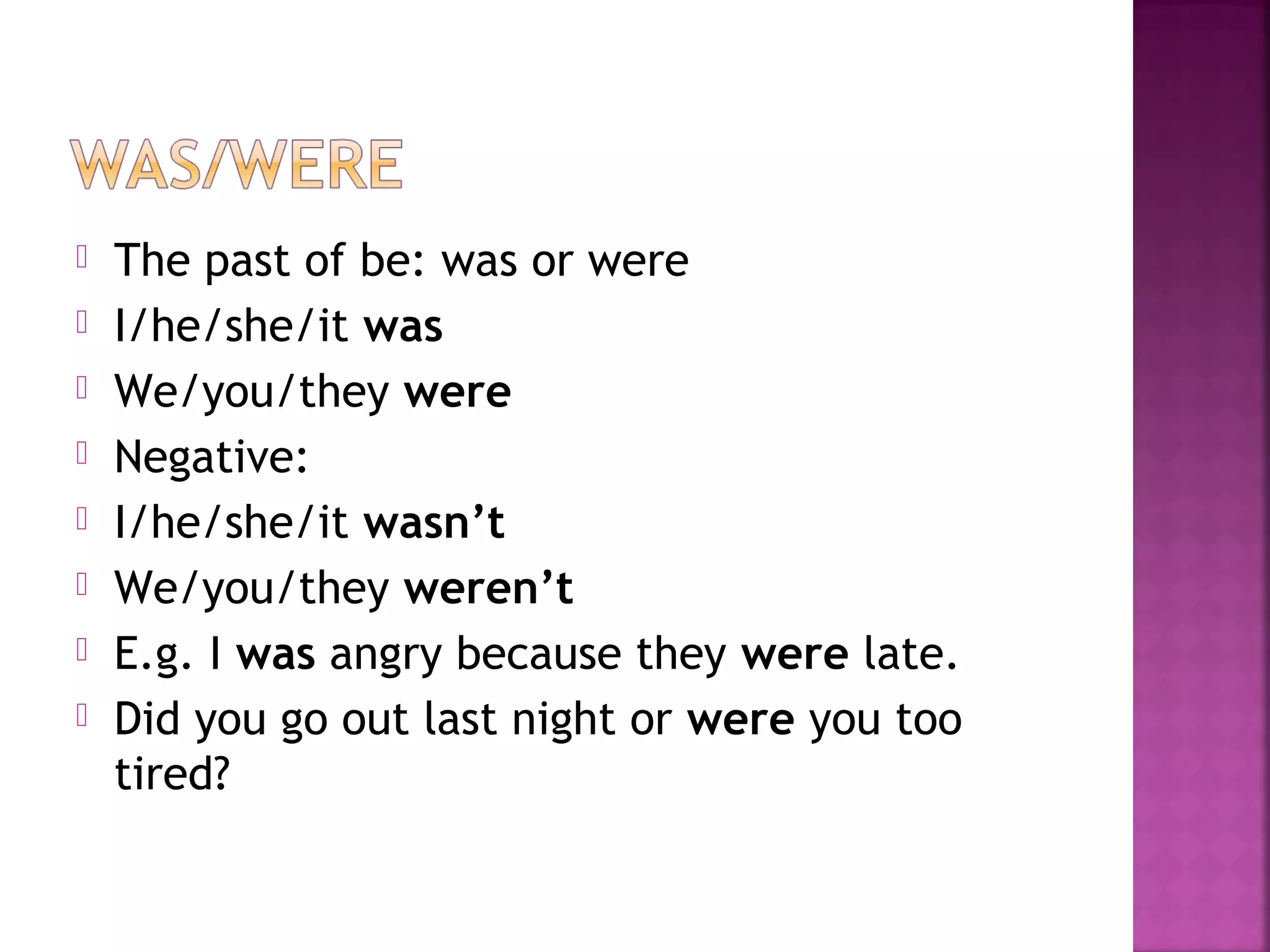  The past of be: was or were
 I/he/she/it was
 We/you/they were
 Negative:
 I/he/she/it wasn’t
 We/you/they weren’t
 E.g. I was angry because they were late.
 Did you go out last night or were you too
tired?
 