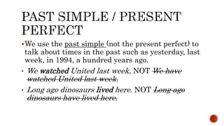 We use the past simple (not the present perfect) to
talk about times in the past such as yesterday, last
week, in 1994, a hundred years ago.
• We watched United last week, NOT We have
watched United last week.
• Long ago dinosaurs lived here. NOT Long ago
dinosaurs have lived here.
 