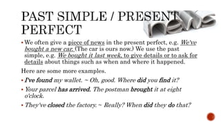  We often give a piece of news in the present perfect, e.g. We've
bought a new car. (The car is ours now.) We use the past
simple, e.g. We bought it last week, to give details or to ask for
details about things such as when and where it happened.
Here are some more examples.
 I've found my wallet. ~ Oh, good. Where did you find it?
 Your parcel has arrived. The postman brought it at eight
o'clock.
 They've closed the factory. ~ Really? When did they do that?
 