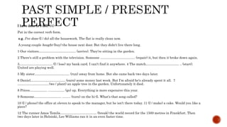 I have done or I did? (A)
Put in the correct verb form.
e.g. I've done (I / do) all the housework. The flat is really clean now.
A young couple bought (buy) the house next door. But they didn't live there long.
1 Our visitors……………………………. (arrive). They're sitting in the garden.
2 There's still a problem with the television. Someone ...................................... (repair) it, but then it broke down again.
3………………………… (I / lose) my bank card. I can't find it anywhere. 4 The match………………………… .. (start).
United are playing well.
5 My sister………………………….. (run) away from home. But she came back two days later.
6 Daniel………………………….. (earn) some money last week. But I'm afraid he's already spent it all. 7
………………………..(we / plant) an apple tree in the garden. Unfortunately it died.
8 Prices……………. .................. (go) up. Everything is more expensive this year.
9 Someone……………………. ......... (turn) on the hi-fi. What's that song called?
10 (I / phone) the office at eleven to speak to the manager, but he isn't there today. 11 (I / make) a cake. Would you like a
piece?
12 The runner Amos Temila…………………………… (break) the world record for the 1500 metres in Frankfurt. Then
two days later in Helsinki, Lee Williams ran it in an even faster time.
 