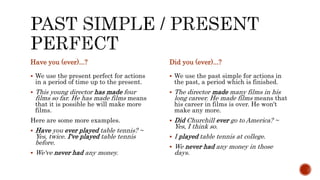 Have you (ever)...?
 We use the present perfect for actions
in a period of time up to the present.
 This young director has made four
films so far. He has made films means
that it is possible he will make more
films.
Here are some more examples.
 Have you ever played table tennis? ~
Yes, twice. I've played table tennis
before.
 We've never had any money.
Did you (ever)...?
 We use the past simple for actions in
the past, a period which is finished.
 The director made many films in his
long career. He made films means that
his career in films is over. He won't
make any more.
 Did Churchill ever go to America? ~
Yes, I think so.
 I played table tennis at college.
 We never had any money in those
days.
 