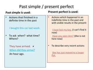 Past simple / present perfect
Past simple is used:
• Actions that finished in a
definite time in the past
I bought this car last week.
• To ask when? what time?
Where?
They have arrived. ≠
When did they arrive?
An hour ago.
Present perfect is used:
• Actions which happened in an
indefinite time in the past and
with visible results in the present
I have lost my key. (I can’t find it
now)
Have you seen Ann? (She is not
here now)
• To describe very recent actions
She has just moved to a larger
flat.
 