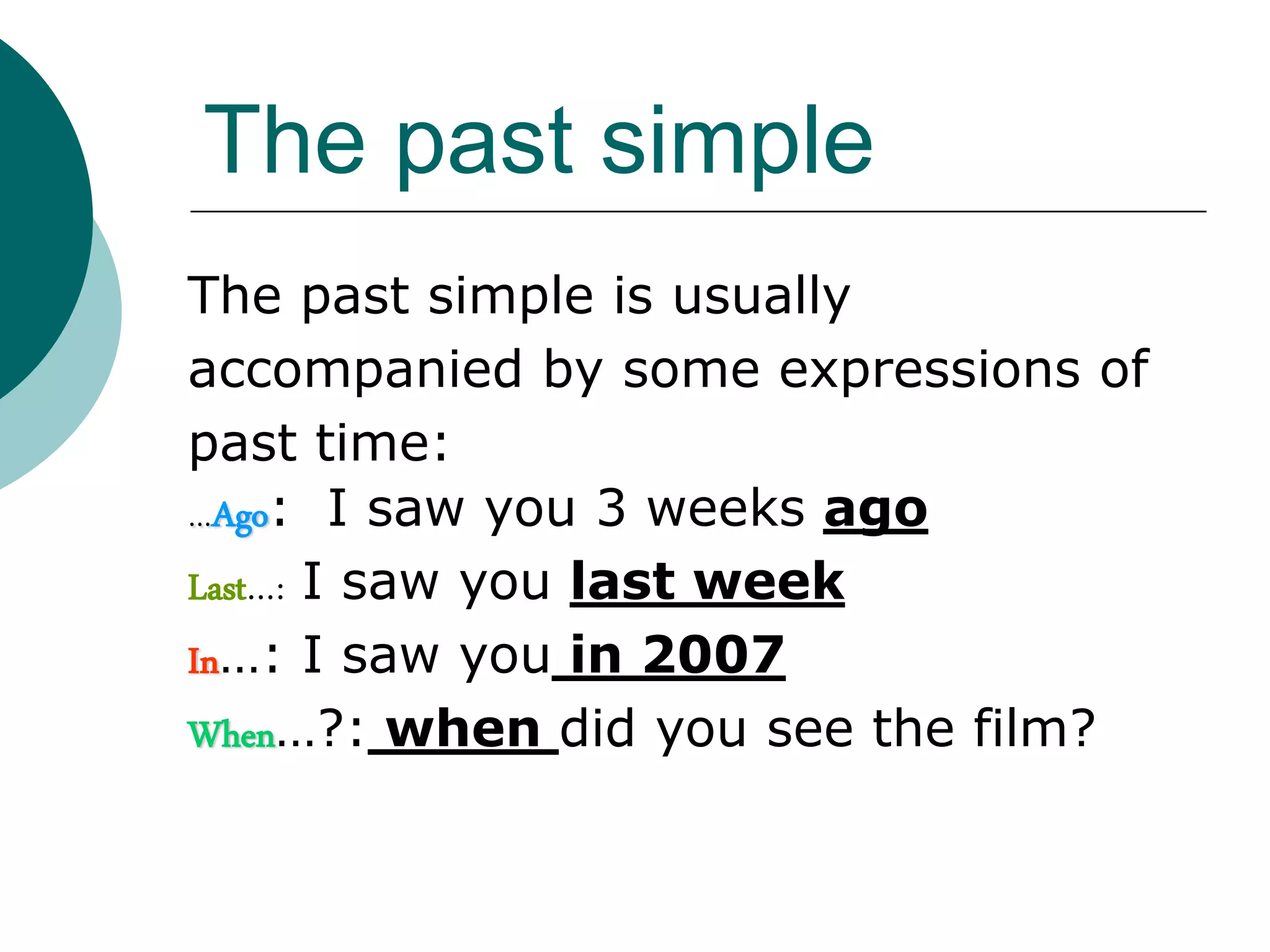 The past simple
The past simple is usually
accompanied by some expressions of
past time:
…Ago: I saw you 3 weeks ago
Last…: I saw you last week
In…: I saw you in 2007
When…?: when did you see the film?
 